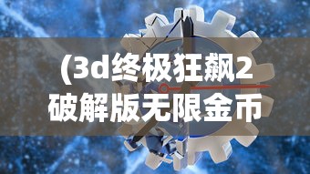 (3d终极狂飙2破解版无限金币)3D终极狂飙2HD无限金币版，极速赛车体验与独特游戏特性