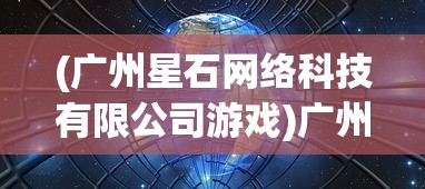 (广州星石网络科技有限公司游戏)广州星石网络旗下的热门游戏解析及常见问题解答