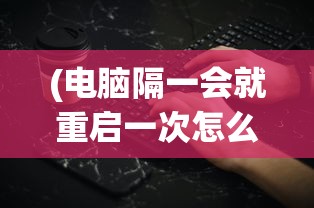 (电脑隔一会就重启一次怎么解决)台式电脑自动重启的原因及解决方案