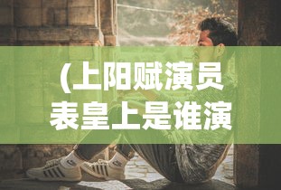 (上阳赋演员表皇上是谁演的)上阳赋演员表深度解析与探讨