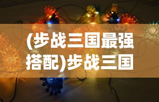 (步战三国最强搭配)步战三国阵容推荐，策略、英雄与战斗力的完美结合