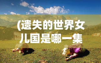 (遗失的世界女儿国是哪一集)遗失的世界，神秘的女儿国