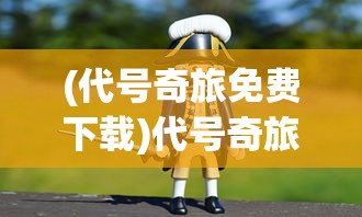 (代号奇旅免费下载)代号奇旅，一场充满冒险与探索的奇幻之旅