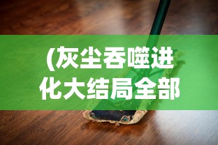 (灰尘吞噬进化大结局全部)灰尘吞噬进化大结局，揭示尘埃与进化的神秘联系