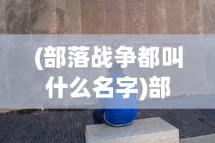(部落战争都叫什么名字)部落与战争的原名揭秘，一场远古文明的冲突与融合