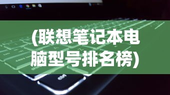 (联想笔记本电脑型号排名榜)联想笔记本电脑型号排名及其性能分析