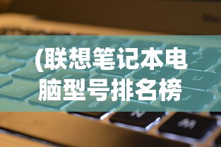 (联想笔记本电脑型号排名榜)联想笔记本电脑型号排名及其性能分析