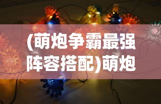 (萌炮争霸最强阵容搭配)萌炮争霸最强阵容，策略、英雄与战术的完美结合