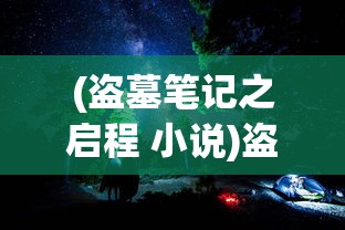 (盗墓笔记之启程 小说)盗墓笔记启程公测时间揭晓，神秘探险之旅即将开启！
