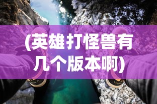 (英雄打怪兽有几个版本啊)英雄打怪兽，多重版本下的冒险之旅