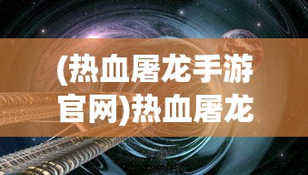 (热血屠龙手游官网)热血屠龙页游，探索奇幻世界的无尽魅力