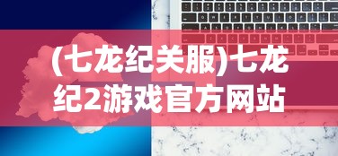 (七龙纪关服)七龙纪2游戏官方网站，深度解析与常见问题解答