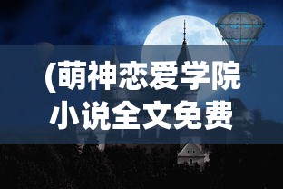 (萌神恋爱学院小说全文免费阅读)萌神恋爱学院，最新章节探秘与情感交织之旅