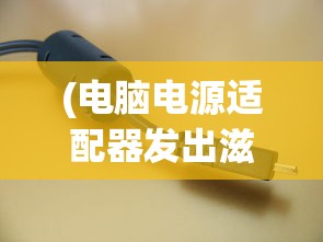 (电脑电源适配器发出滋滋的响声正常吗)电脑电源适配器发出滋滋响声的原因分析及解决策略