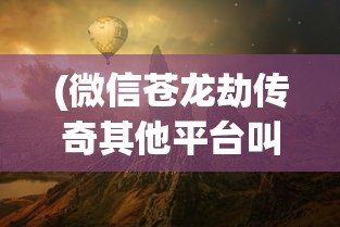 (微信苍龙劫传奇其他平台叫什么名字)微信苍龙劫传奇，探索神秘世界的无限魅力