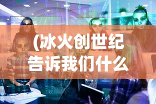 (冰火创世纪告诉我们什么道理)冰火创世纪主要内容解析及探讨