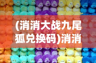 (消消大战九尾狐兑换码)消消大战，一场全民参与的休闲竞技狂欢