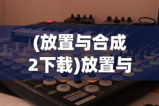 (放置与合成2下载)放置与合成2，游戏机制与策略深度解析