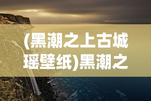 (黑潮之上古城瑶壁纸)黑潮之上古城遥壁纸的魅力与影响，深入解析与探索