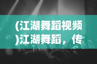 (江湖舞蹈视频)江湖舞蹈，传统与现代的交融之美