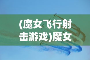 (魔女飞行射击游戏)魔女飞行射击，游戏魅力与深度探讨