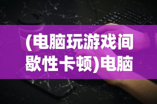 (电脑玩游戏间歇性卡顿)电脑玩游戏卡顿的主要原因及解决方案——深入解析与多元探讨