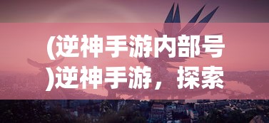 (逆神手游内部号)逆神手游，探索神秘世界的奇幻之旅