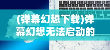 (弹幕幻想下载)弹幕幻想无法启动的原因分析及解决方案