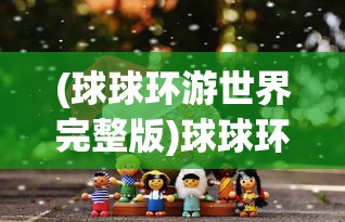 (球球环游世界完整版)球球环游世界中文版，游戏魅力与探索之旅