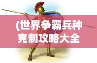 (世界争霸兵种克制攻略大全)世界争霸兵种克制攻略大全——掌握兵种克制，赢得战争胜利