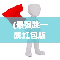 (最强跳一跳红包版)最强跳一跳红包版2023，全新体验与独特魅力