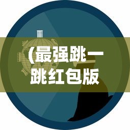 (最强跳一跳红包版)最强跳一跳红包版2023，全新体验与独特魅力