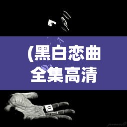 (黑白恋曲全集高清完整版免费观看)黑白恋曲全集高清完整版，深度解析与常见问题解答