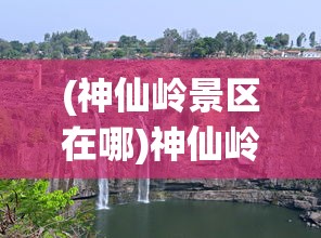 (神仙岭景区在哪)神仙岭景区，探秘自然与文化的融合之地