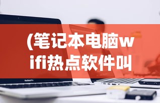 (笔记本电脑wifi热点软件叫什么)笔记本电脑WiFi热点软件，便捷网络共享的新时代工具