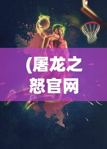 (屠龙之怒官网)屠龙之怒游戏，热血冒险与挑战的极致体验
