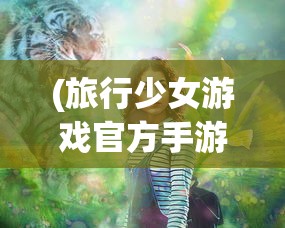 (旅行少女游戏官方手游)旅行少女游戏官方揭秘，探索未知世界的少女之旅