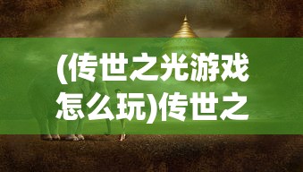 (传世之光游戏怎么玩)传世之光游戏，探索虚拟世界的奇幻之旅