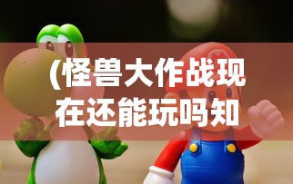 (怪兽大作战现在还能玩吗知乎)怪兽大作战现在还能玩吗，游戏状态与玩家体验探讨