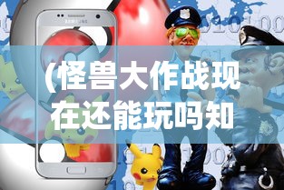 (怪兽大作战现在还能玩吗知乎)怪兽大作战现在还能玩吗，游戏状态与玩家体验探讨