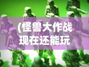 (怪兽大作战现在还能玩吗知乎)怪兽大作战现在还能玩吗，游戏状态与玩家体验探讨