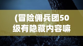 (冒险佣兵团50级有隐藏内容嘛是黑悟空的吗)冒险佣兵团50级，隐藏内容的探索与揭秘