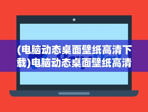 (电脑动态桌面壁纸高清下载)电脑动态桌面壁纸高清，时尚与技术的完美结合