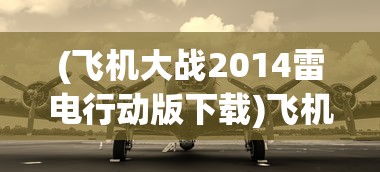 (飞机大战2014雷电行动版下载)飞机大战2021，一场空中盛宴的无限魅力与期待