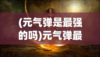 (元气弹是最强的吗)元气弹最强，探索其神秘力量与优势