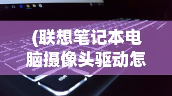 (联想笔记本电脑摄像头驱动怎么安装)联想笔记本电脑摄像头驱动，安装、问题及解决方案