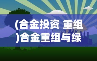 (合金投资 重组)合金重组与绿色资源网，共创可持续发展的未来