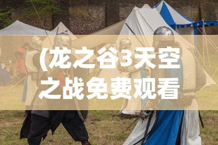 (龙之谷3天空之战免费观看完整版)龙之谷3，天空之战——新时代的冒险篇章