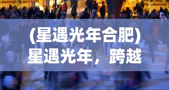 (星遇光年合肥)星遇光年，跨越星际的相遇与探索