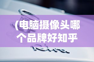 (电脑摄像头哪个品牌好知乎)电脑摄像头品牌大比拼，哪个品牌更胜一筹？